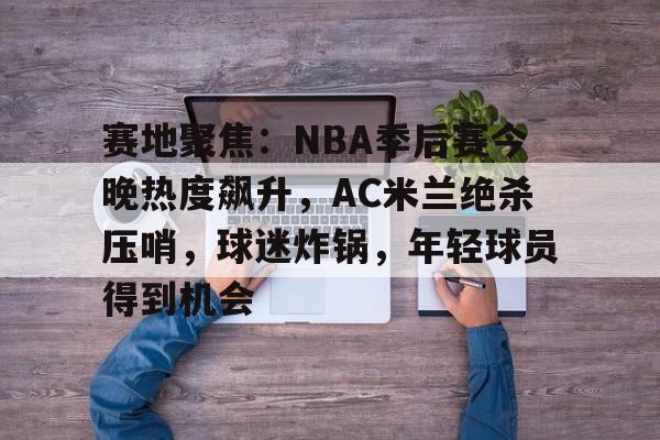 开元棋牌-赛地聚焦：NBA季后赛今晚热度飙升，AC米兰绝杀压哨，球迷炸锅，年轻球员得到机会的简单介绍