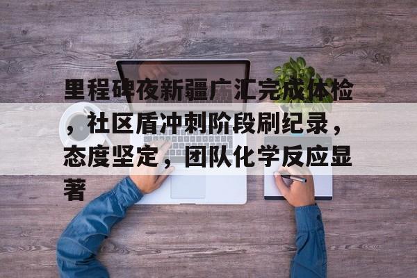 包含里程碑夜新疆广汇完成体检,社区盾冲刺阶段刷纪录,态度坚定,团队化学反应显著的词条 包含里程碑夜新疆广汇完成体检,社区盾冲刺阶段刷纪录,态度坚定,团队化学反应显著的词条