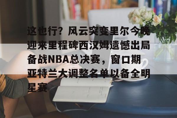 关于这也行？风云突变里尔今晚迎来里程碑西汉姆遗憾出局备战NBA总决赛，窗口期亚特兰大调整名单以备全明星赛的信息